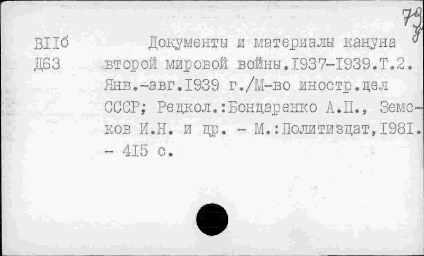 ﻿ВПб
Д63
Документы и материалы кануна а второй мировой войны.1937-1939.Т.2. Янв.-авг.1939 г./М-во иностр.цел СССР; Рецкол.: Бондаренко А.П., Земсков И.Н. и др. - М.Политиздат,1981. - 415 с.